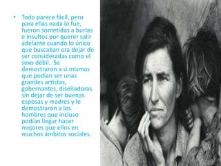 Todo parece fácil, pero para ellas nada lo fue, fueron sometidas a burlas e insultos por querer salir adelante cuando lo único que buscaban era dejar de ser consideradas como el sexo débil.  Se demostraron a si mismas que podían ser unas grandes artistas, gobernantes, diseñadoras sin dejar de ser buenas esposas y madres y le demostraron a los hombres que incluso podían llegar hacer mejores que ellos en muchos ámbitos sociales.