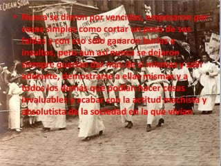 Nunca se dieron por vencidas, empezaron por cosas simples como cortar un poco de sus faldas y con eso solo ganaron burlas e insultos, pero aun así nunca se dejaron siempre querían dar mas de si mismas y salir adelante, demostrarse a ellas mismas y a todos los demás que podían hacer cosas invaluables y acabar con la actitud machista y absolutista de la sociedad en la que vivían.  