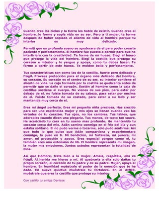 Cuando cree los cielos y la tierra les hable de existir. Cuando cree al
hombre, lo forme y sople vida en su ser. Pero a ti mujer, te forme
después de haber soplado el aliento de vida al hombre porque tu
interior           es             muy             delicado.

Permití que un profundo sueno se apoderara de el para poder crearte
paciente y perfectamente. El hombre fue puesto a dormir para que no
interfiriera con la creatividad. Te forme de un hueso. Elegí el hueso
que protege la vida del hombre. Elegí la costilla que protege su
corazón e interior y lo yergue y apoya, como tu debes hacer. Te
forme a partir de este hueso. Te moldee bella y perfectamente.

Tus características son como las de la costilla, fuerte pero delicada y
frágil. Provees protección para el órgano más delicado del hombre,
su corazón. Su corazón es el centro de su ser, su interior contiene el
aliento de vida. La caja formada por la costilla se quebranta antes de
permitir que se dañe el corazón. Sostén al hombre como la caja de
costillas sostiene al cuerpo. No vienes de sus pies, para estar por
debajo de el, no fuiste tomada de su cabeza, para estar por encima
de el. Fuiste tomada de su costado, para estar a su lado y ser
mantenida muy cerca de el.

Eres mi ángel perfecto. Eres mi pequeña niña preciosa. Has crecido
para ser una espléndida mujer y mis ojos se llenan cuando veo las
virtudes de tu corazón. Tus ojos, no los cambies. Tus labios, que
adorables cuando dicen una plegaria. Tus manos, de tacto tan suave.
He acariciado tu cara en tu sueno mas profundo. He mantenido tu
corazón cerca del mío. Adán camino conmigo en el frío del día y aun
estaba solitario. El no pudo verme o tocarme, solo pudo sentirme. Así
que todo lo que quise que Adán compartiera y experimentara
conmigo, lo puse en ti. Mi bendición, mi fortaleza, mi pureza, mi
amor, mi protección y apoyo. Eres especial porque como el, tu
también eres una extensión de Mi. El hombre representa mi imagen,
la mujer mis emociones. Juntos ustedes representan la totalidad de
Dios.

Así que Hombre, trata bien a la mujer. Amala, respétala, ella es
frágil. Al herirla me hieres a mi. Al quebrarla a ella solo dañas tu
propio corazón, el corazón de tu padre y de su padre. Mujer, apoya al
hombre. En humildad muéstrale el poder de la emoción que te he
dado. En suave quietud muéstrale tu fortaleza. En el AMOR,
muéstrale que eres la costilla que protege su interior.

Con cariño tu amiga Denisse
 