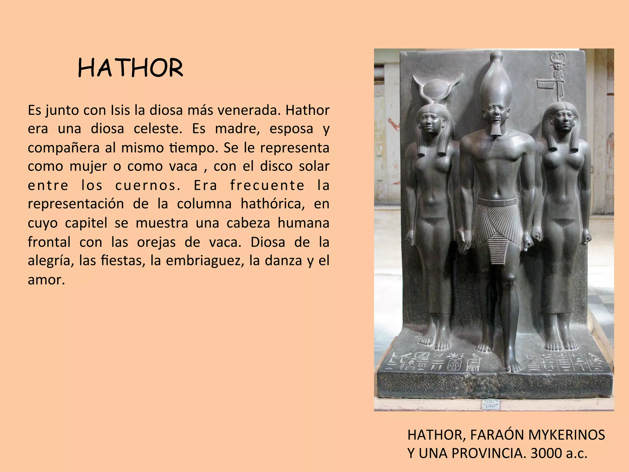 HATHOR
Es	junto	con	Isis	la	diosa	más	venerada.	Hathor	
era	 una	 diosa	 celeste.	 Es	 madre,	 esposa	 y	
compañera	al	mismo	=empo.	Se	le	representa	
como	mujer	o	como	vaca	,	con	el	disco	solar	
entre	 los	 cuernos.	 Era	 frecuente	 la	
representación	 de	 la	 columna	 hathórica,	 en	
cuyo	 capitel	 se	 muestra	 una	 cabeza	 humana	
frontal	 con	 las	 orejas	 de	 vaca.	 Diosa	 de	 la	
alegría,	las	ﬁestas,	la	embriaguez,	la	danza	y	el	
amor.	
HATHOR,	FARAÓN	MYKERINOS	
Y	UNA	PROVINCIA.	3000	a.c.	
 