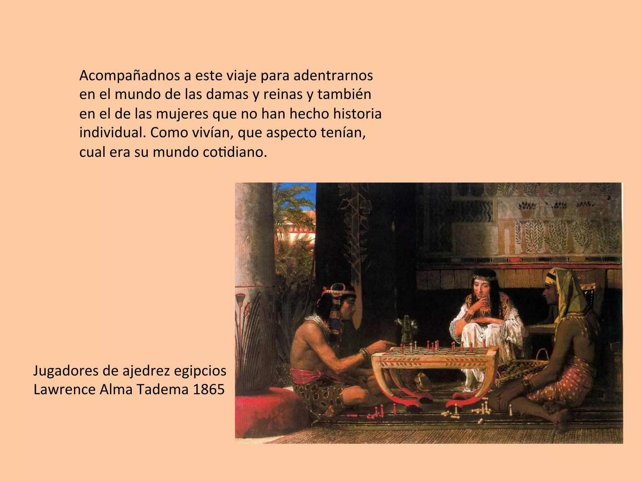 Acompañadnos	a	este	viaje	para	adentrarnos	
en	el	mundo	de	las	damas	y	reinas	y	también	
en	el	de	las	mujeres	que	no	han	hecho	historia	
individual.	Como	vivían,	que	aspecto	tenían,	
cual	era	su	mundo	co=diano.	
Jugadores	de	ajedrez	egipcios	
Lawrence	Alma	Tadema	1865	
	
 