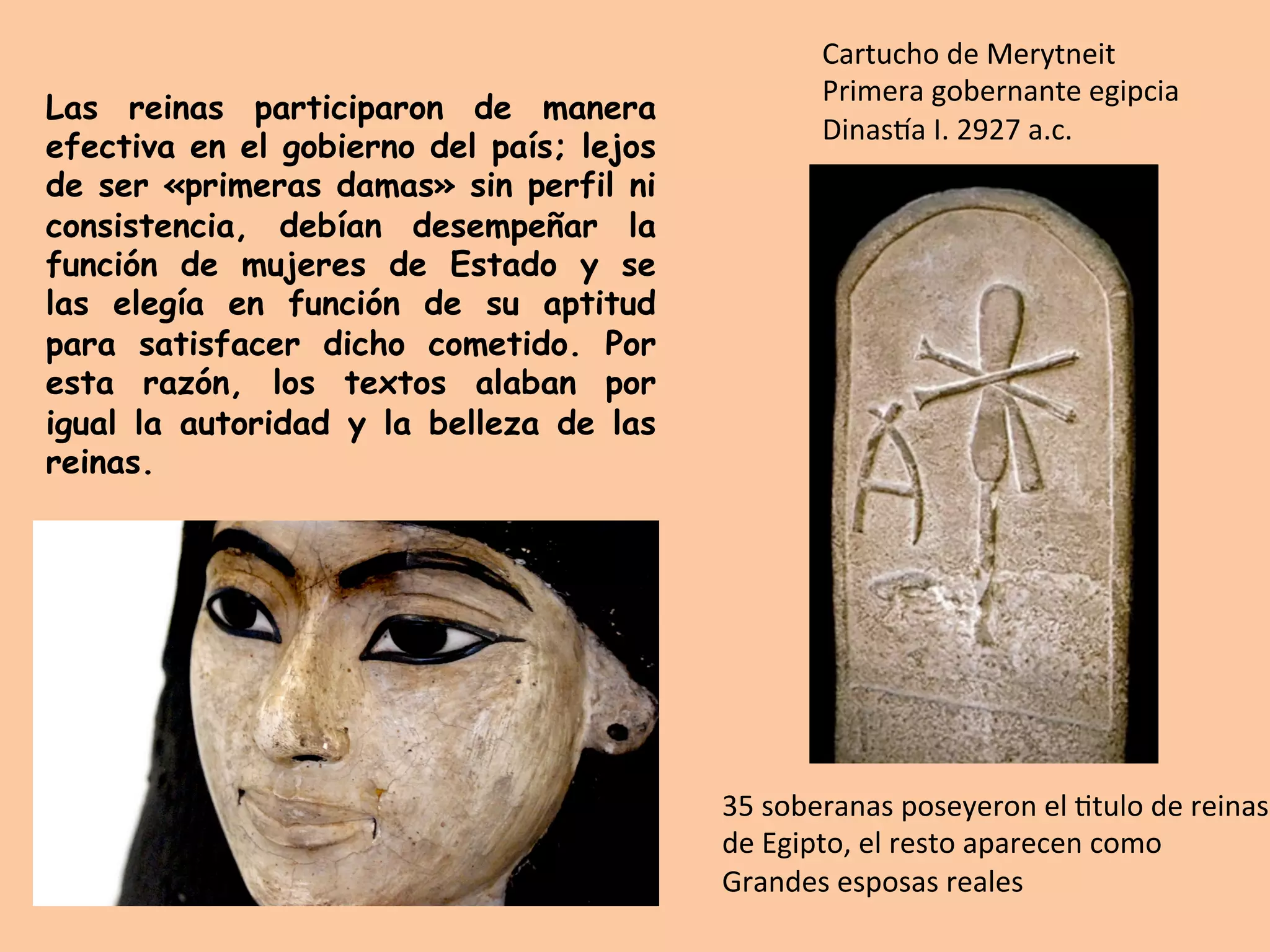 35	soberanas	poseyeron	el	=tulo	de	reinas	
de	Egipto,	el	resto	aparecen	como	
Grandes	esposas	reales	
Las reinas participaron de manera
efectiva en el gobierno del país; lejos
de ser «primeras damas» sin perfil ni
consistencia, debían desempeñar la
función de mujeres de Estado y se
las elegía en función de su aptitud
para satisfacer dicho cometido. Por
esta razón, los textos alaban por
igual la autoridad y la belleza de las
reinas.
Cartucho	de	Merytneit	
Primera	gobernante	egipcia	
DinasTa	I.	2927	a.c.	
 