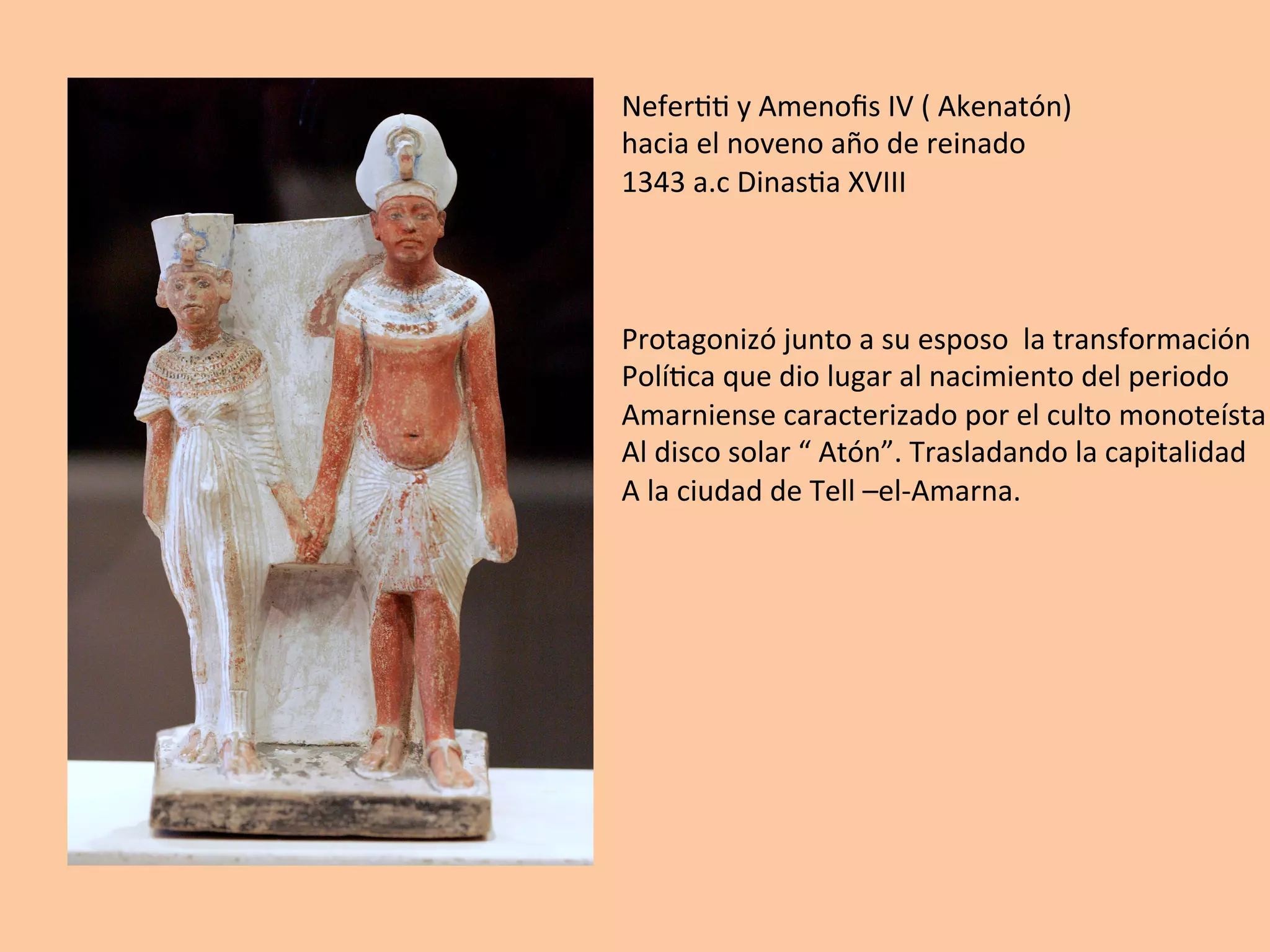 Nefer==	y	Amenoﬁs	IV	(	Akenatón)		
hacia	el	noveno	año	de	reinado	
1343	a.c	Dinas=a	XVIII	
Protagonizó	junto	a	su	esposo		la	transformación	
Polí=ca	que	dio	lugar	al	nacimiento	del	periodo	
Amarniense	caracterizado	por	el	culto	monoteísta	
Al	disco	solar	“	Atón”.	Trasladando	la	capitalidad	
A	la	ciudad	de	Tell	–el-Amarna.	
 