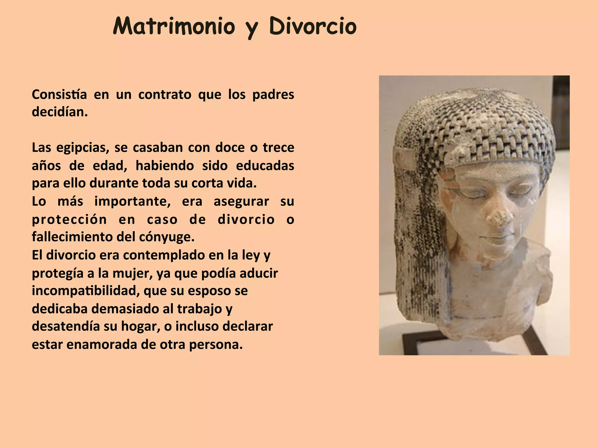Matrimonio y Divorcio
ConsisYa	 en	 un	 contrato	 que	 los	 padres	
decidían.		
	
Las	egipcias,	se	casaban	con	doce	o	trece	
años	 de	 edad,	 habiendo	 sido	 educadas	
para	ello	durante	toda	su	corta	vida.	
Lo	 más	 importante,	 era	 asegurar	 su	
protección	 en	 caso	 de	 divorcio	 o	
fallecimiento	del	cónyuge.	
El	divorcio	era	contemplado	en	la	ley	y	
protegía	a	la	mujer,	ya	que	podía	aducir	
incompaQbilidad,	que	su	esposo	se	
dedicaba	demasiado	al	trabajo	y	
desatendía	su	hogar,	o	incluso	declarar	
estar	enamorada	de	otra	persona.			
	
 