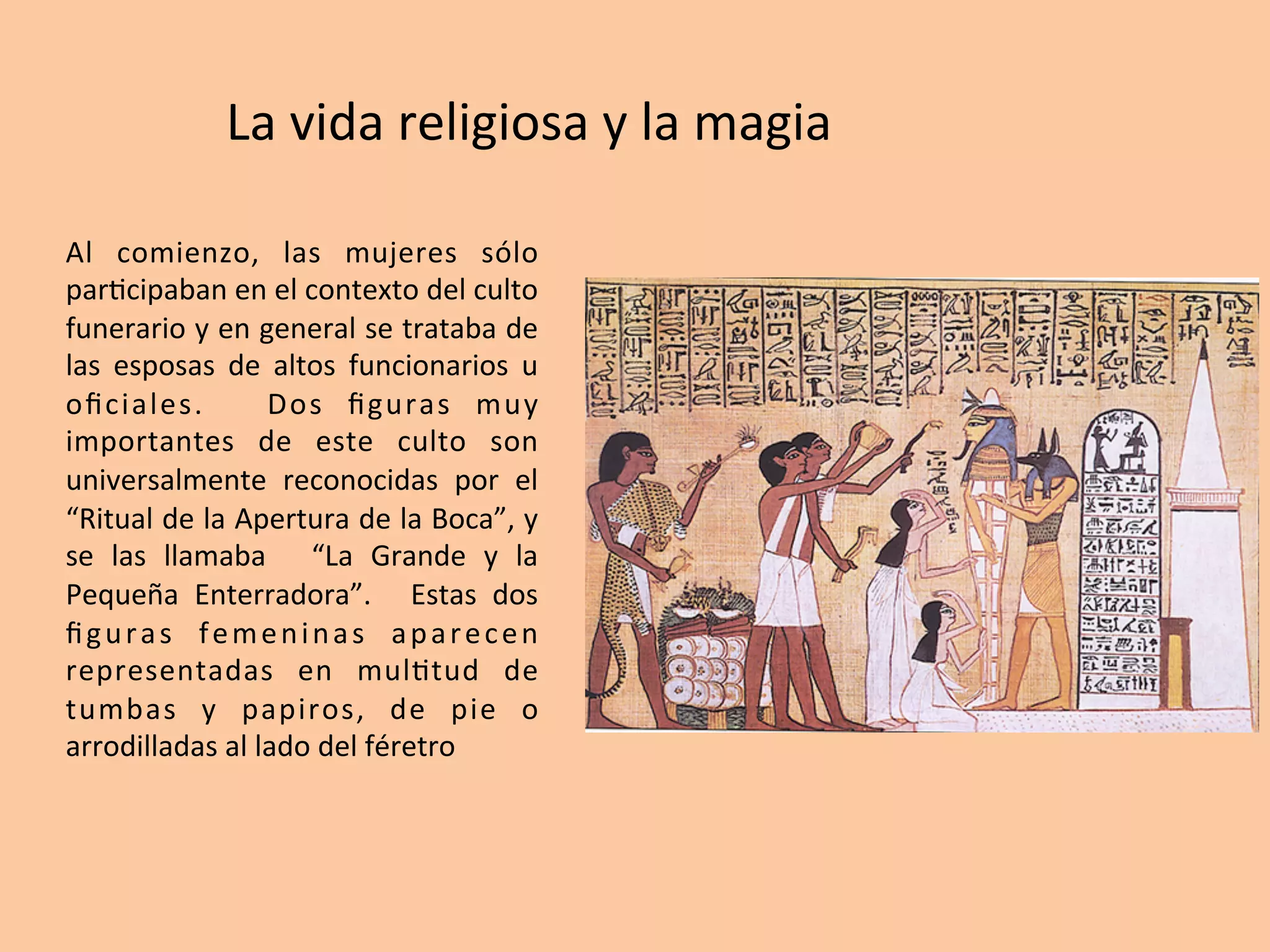 Al	 comienzo,	 las	 mujeres	 sólo	
par=cipaban	en	el	contexto	del	culto	
funerario	y	en	general	se	trataba	de	
las	 esposas	 de	 altos	 funcionarios	 u	
oﬁciales.	 	 Dos	 ﬁguras	 muy	
importantes	 de	 este	 culto	 son	
universalmente	 reconocidas	 por	 el	
“Ritual	de	la	Apertura	de	la	Boca”,	y	
se	 las	 llamaba	 	 “La	 Grande	 y	 la	
Pequeña	 Enterradora”.	 	 Estas	 dos	
ﬁguras	 femeninas	 aparecen	
representadas	 en	 mul=tud	 de	
tumbas	 y	 papiros,	 de	 pie	 o	
arrodilladas	al	lado	del	féretro	
La	vida	religiosa	y	la	magia	
 