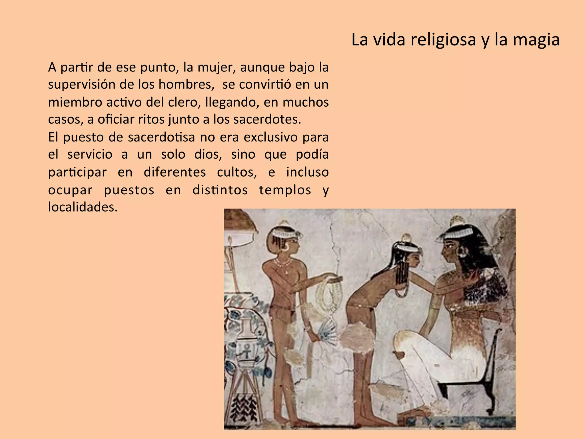 A	par=r	de	ese	punto,	la	mujer,	aunque	bajo	la	
supervisión	de	los	hombres,		se	convir=ó	en	un	
miembro	ac=vo	del	clero,	llegando,	en	muchos	
casos,	a	oﬁciar	ritos	junto	a	los	sacerdotes.	
El	puesto	de	sacerdo=sa	no	era	exclusivo	para	
el	 servicio	 a	 un	 solo	 dios,	 sino	 que	 podía	
par=cipar	 en	 diferentes	 cultos,	 e	 incluso	
ocupar	 puestos	 en	 dis=ntos	 templos	 y	
localidades.		
La	vida	religiosa	y	la	magia	
 