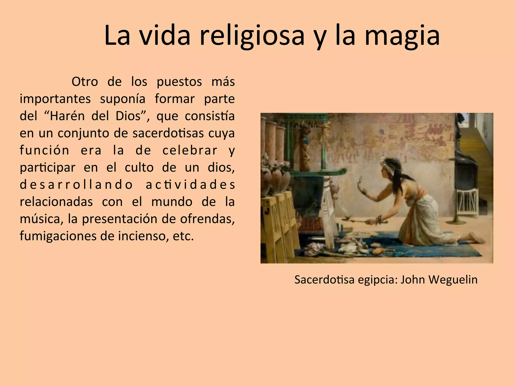 La	vida	religiosa	y	la	magia
Otro	 de	 los	 puestos	 más	
importantes	 suponía	 formar	 parte	
del	 “Harén	 del	 Dios”,	 que	 consisTa	
en	un	conjunto	de	sacerdo=sas	cuya	
función	 era	 la	 de	 celebrar	 y	
par=cipar	 en	 el	 culto	 de	 un	 dios,	
d e s a r r o l l a n d o	 a c = v i d a d e s	
relacionadas	 con	 el	 mundo	 de	 la	
música,	la	presentación	de	ofrendas,	
fumigaciones	de	incienso,	etc.		
Sacerdo=sa	egipcia:	John	Weguelin	
 