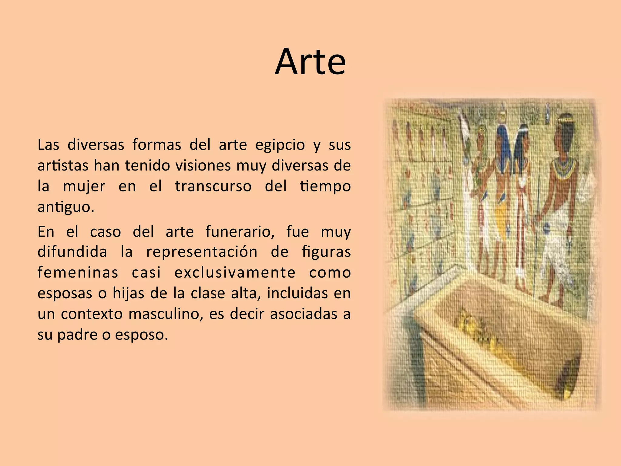 Arte		
Las	 diversas	 formas	 del	 arte	 egipcio	 y	 sus	
ar=stas	han	tenido	visiones	muy	diversas	de	
la	 mujer	 en	 el	 transcurso	 del	 =empo	
an=guo.	
En	 el	 caso	 del	 arte	 funerario,	 fue	 muy	
difundida	 la	 representación	 de	 ﬁguras	
femeninas	 casi	 exclusivamente	 como	
esposas	o	hijas	de	la	clase	alta,	incluidas	en	
un	contexto	masculino,	es	decir	asociadas	a	
su	padre	o	esposo.			
 