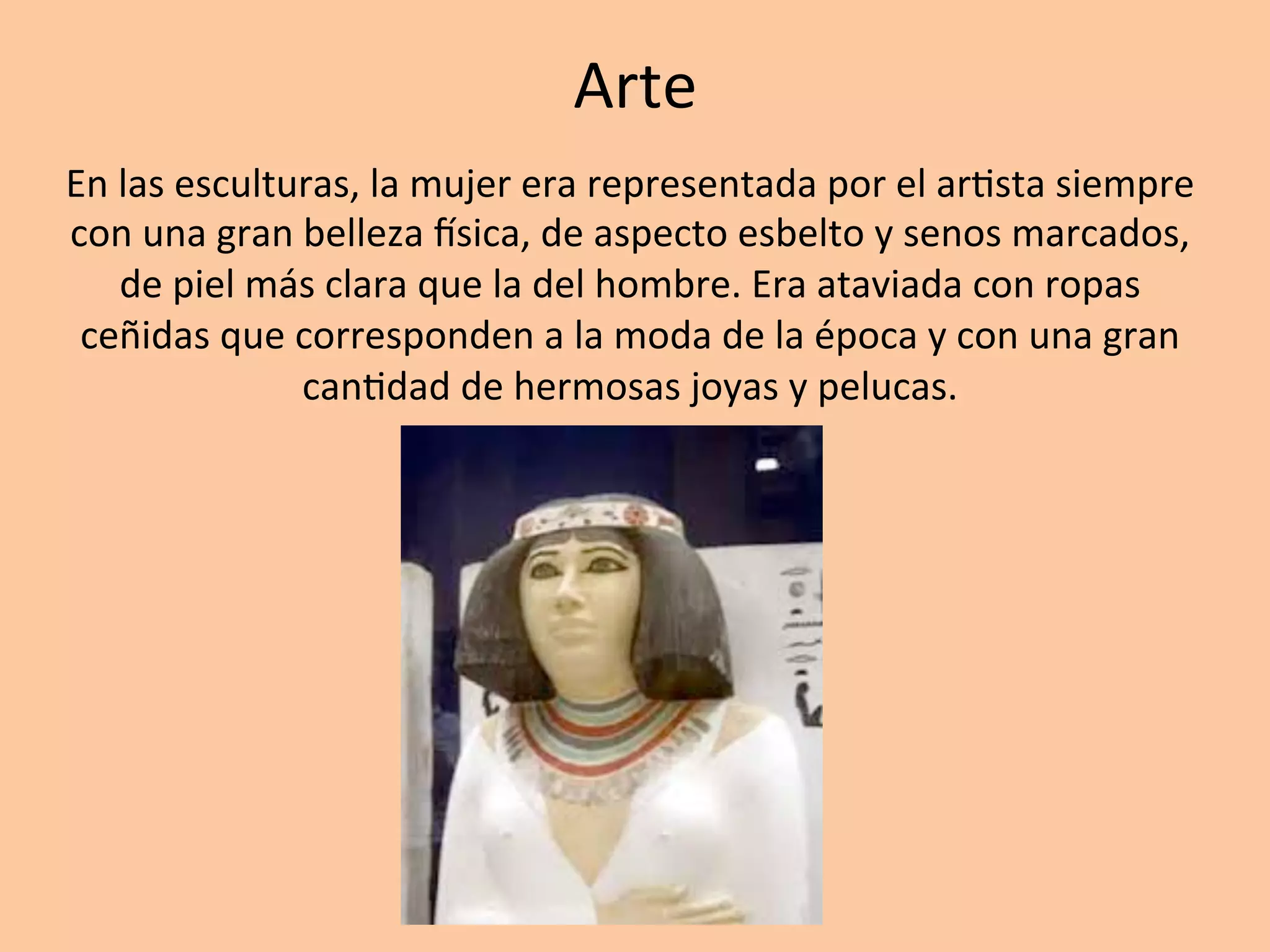 Arte		
En	las	esculturas,	la	mujer	era	representada	por	el	ar=sta	siempre	
con	una	gran	belleza	wsica,	de	aspecto	esbelto	y	senos	marcados,	
de	piel	más	clara	que	la	del	hombre.	Era	ataviada	con	ropas	
ceñidas	que	corresponden	a	la	moda	de	la	época	y	con	una	gran	
can=dad	de	hermosas	joyas	y	pelucas.		
 