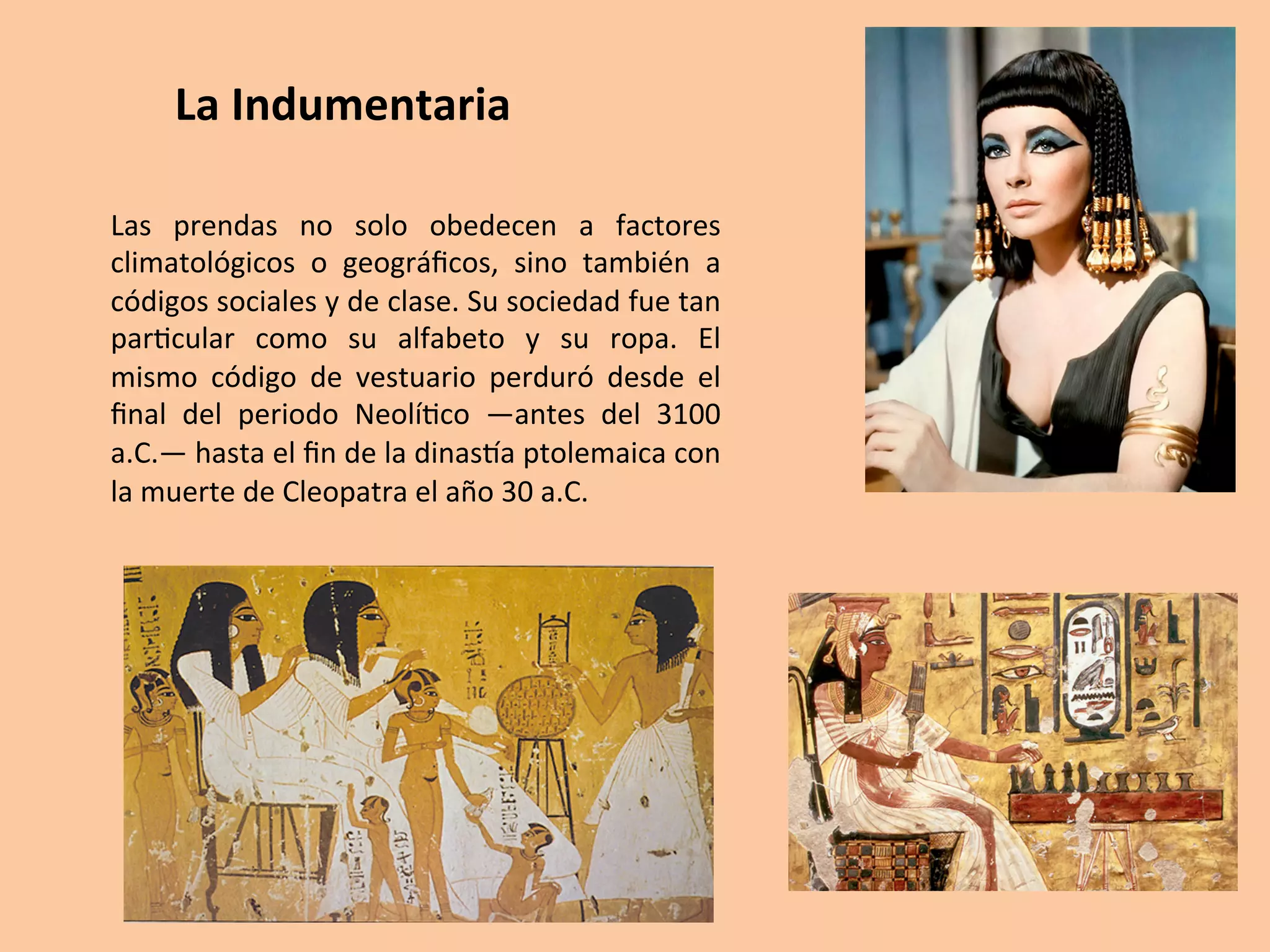 Las	 prendas	 no	 solo	 obedecen	 a	 factores	
climatológicos	 o	 geográﬁcos,	 sino	 también	 a	
códigos	sociales	y	de	clase.	Su	sociedad	fue	tan	
par=cular	 como	 su	 alfabeto	 y	 su	 ropa.	 El	
mismo	 código	 de	 vestuario	 perduró	 desde	 el	
ﬁnal	 del	 periodo	 Neolí=co	 —antes	 del	 3100	
a.C.—	hasta	el	ﬁn	de	la	dinasTa	ptolemaica	con	
la	muerte	de	Cleopatra	el	año	30	a.C.	
La	Indumentaria	
 