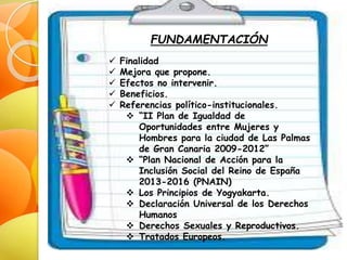 FUNDAMENTACIÓN
 Finalidad
 Mejora que propone.
 Efectos no intervenir.
 Beneficios.
 Referencias político-institucionales.
 “II Plan de Igualdad de
Oportunidades entre Mujeres y
Hombres para la ciudad de Las Palmas
de Gran Canaria 2009-2012”
 “Plan Nacional de Acción para la
Inclusión Social del Reino de España
2013-2016 (PNAIN)
 Los Principios de Yogyakarta.
 Declaración Universal de los Derechos
Humanos
 Derechos Sexuales y Reproductivos.
 Tratados Europeos.
 
