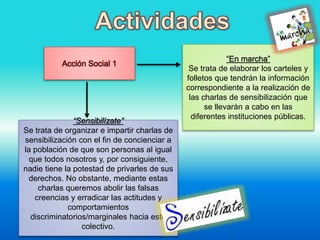 Acción Social 1
“En marcha”
Se trata de elaborar los carteles y
folletos que tendrán la información
correspondiente a la realización de
las charlas de sensibilización que
se llevarán a cabo en las
diferentes instituciones públicas.
“Sensibilízate”
Se trata de organizar e impartir charlas de
sensibilización con el fin de concienciar a
la población de que son personas al igual
que todos nosotros y, por consiguiente,
nadie tiene la potestad de privarles de sus
derechos. No obstante, mediante estas
charlas queremos abolir las falsas
creencias y erradicar las actitudes y
comportamientos
discriminatorios/marginales hacia este
colectivo.
 