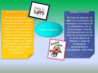 Acción Social 2
“Because I´m Happy”
Se trata de elaborar un
taller que consiga aumentar
el estado de ánimo de los
usuarios de la asociación
GAMÁ, que pertenecen al
colectivo LGTB, así como
mejorar su autoconcepto
con la finalidad de que se
acepten, tengan una mayor
seguridad y se sientan
cómodos consigo mismo
reforzando así su
autoestima.
“Quiérete riéndote”
Se trata de elaborar un
taller con el propósito de
conseguir una mejora en
la autoestima y en el
autoconcepto, a través
de interaccionar con el
resto de compañeros de
un modo distinto al
habitual, a base de
risoterapias,
abrazoterapia y
piropoterapia, entre otros.
 