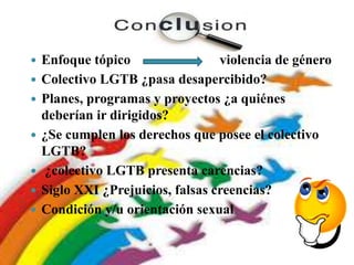  Enfoque tópico
 Colectivo LGTB ¿pasa desapercibido?
 Planes, programas y proyectos ¿a quiénes
deberían ir dirigidos?
 ¿Se cumplen los derechos que posee el colectivo
LGTB?
 ¿colectivo LGTB presenta carencias?
 Siglo XXI ¿Prejuicios, falsas creencias?
 Condición y/u orientación sexual
violencia de género
 