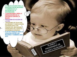 • II PLAN DE ACCIÓN PARA LA
IGUALDAD ENTRE MUJERES
Y HOMBRES EN LA
SOCIEDAD DE LA
INFORMACIÓN.
• PLAN NACIONAL PARA LA
ERRADICACIÓN DE LA
VIOLENCIA CONTRA LA
MUJER .
• PROGRAMA DE ACCIÓN DE
LA CES.
• PROGRAMA DE IGUALDAD
DE GÉNERO Y CONCILIACIÓN
COFINANCIADO CON
FONDOS DEL MECANISMO
FINANCIERO DEL ESPACIO
ECONÓMICO EUROPEO
• PLAN DE TRABAJO PARA LA
IGUALDAD ENTRE LAS
MUJERES Y HOMBRES 2010-
2015
 