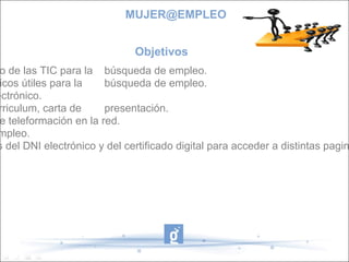 Objetivos  - Acercar a las mujeres al uso de las TIC para la  búsqueda de empleo. - Conocer los conceptos básicos útiles para la  búsqueda de empleo. - Crear y utilizar el correo electrónico. - Crear curriculum , vídeo curriculum, carta de  presentación. - Conocer distintos medios de teleformación en la red. - Buscar iniciativas de autoempleo. - Dar a conocer las utilidades del DNI electrónico y del certificado digital para acceder a distintas paginas de la administración. [email_address] 