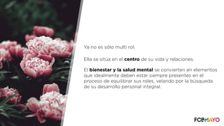 Ya no es sólo multi rol.
Ella se sitúa en el centro de su vida y relaciones.
El bienestar y la salud mental se convierten en elementos
que idealmente deben estar siempre presentes en el
proceso de equilibrar sus roles, velando por la búsqueda
de su desarrollo personal integral.
 