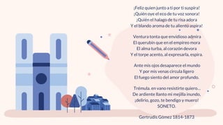 ¡Feliz quien junto a ti por ti suspira!
¡Quién oye el eco de tu voz sonora!
¡Quién el halago de tu risa adora
Y el blando aroma de tu aliento aspira!
Ventura tonta que envidioso admira
El querubín que en el empíreo mora
El alma turba, al corazón devora
Y el torpe acento, al expresarla, espira.
Ante mis ojos desaparece el mundo
Y por mis venas circula ligero
El fuego siento del amor profundo.
Trémula. en vano resistirte quiero…
De ardiente llanto mi mejilla inundo,
¡delirio, gozo, te bendigo y muero!
SONETO.
Gertrudis Gómez 1814-1873
 