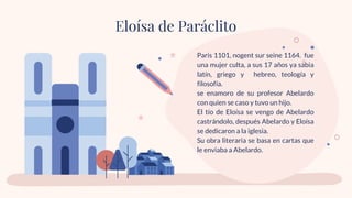 Paris 1101, nogent sur seine 1164. fue
una mujer culta, a sus 17 años ya sabia
latín, griego y hebreo, teología y
filosofía.
se enamoro de su profesor Abelardo
con quien se caso y tuvo un hijo.
El tío de Eloísa se vengo de Abelardo
castrándolo, después Abelardo y Eloísa
se dedicaron a la iglesia.
Su obra literaria se basa en cartas que
le enviaba a Abelardo.
Eloísa de Paráclito
 