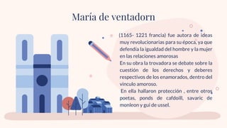 (1165- 1221 francia) fue autora de ideas
muy revolucionarias para su época, ya que
defendía la igualdad del hombre y la mujer
en las relaciones amorosas
En su obra la trovadora se debate sobre la
cuestión de los derechos y deberes
respectivos de los enamorados, dentro del
vinculo amoroso.
En ella hallaron protección , entre otros
poetas, ponds de cafdoill, savaric de
monleon y gui de ussel.
María de ventadorn
 