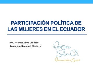 PARTICIPACIÓN POLÍTICA DE
LAS MUJERES EN EL ECUADOR
Dra. Roxana Silva Ch. Msc.
Consejera Nacional Electoral
 