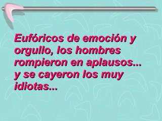 Eufóricos de emoción y orgullo, los hombres rompieron en aplausos... y se cayeron los muy idiotas...  