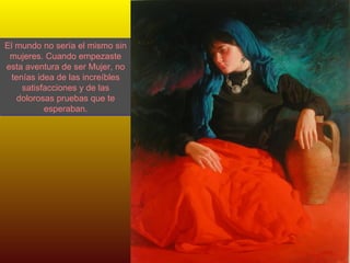 El mundo no sería el mismo sin mujeres. Cuando empezaste esta aventura de ser Mujer, no tenías idea de las increíbles satisfacciones y de las dolorosas pruebas que te esperaban. 