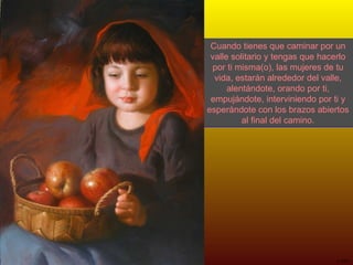 Cuando tienes que caminar por un valle solitario y tengas que hacerlo por ti misma(o), las mujeres de tu vida, estarán alrededor del valle, alentándote, orando por ti, empujándote, interviniendo por ti y esperándote con los brazos abiertos al final del camino. 