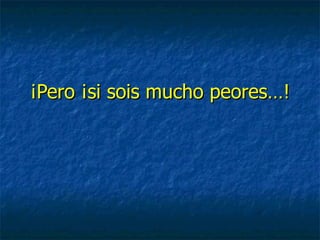 ¡Pero ¡si sois mucho peores…! 