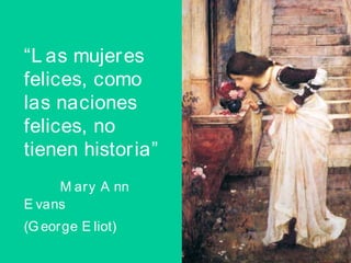 “ Las mujeres felices, como las naciones felices, no tienen historia”  Mary Ann Evans    (George Eliot)   