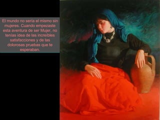 El mundo no sería el mismo sin mujeres. Cuando empezaste esta aventura de ser Mujer, no tenías idea de las increíbles satisfacciones y de las dolorosas pruebas que te esperaban. 