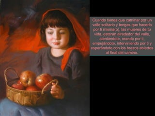 Cuando tienes que caminar por un
 valle solitario y tengas que hacerlo
 por ti misma(o), las mujeres de tu
  vida, estarán alrededor del valle,
      alentándote, orando por ti,
 empujándote, interviniendo por ti y
esperándote con los brazos abiertos
          al final del camino.
 