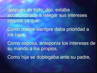 después de todo, dijo, estaba acostumbrada a relegar sus intereses propios ya que: Como madre siempre daba prioridad a los hijos, Como esposa, anteponía los intereses de su marido a los propios, Como hija se doblegaba ante su padre, 