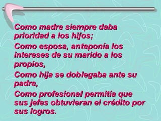 Como madre siempre daba prioridad a los hijos;  Como esposa, anteponía los intereses de su marido a los propios,  Como hija se doblegaba ante su padre, Como profesional permitía que sus jefes obtuvieran el crédito por sus logros.  