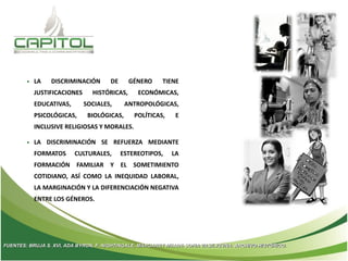 • LA DISCRIMINACIÓN DE GÉNERO TIENE
JUSTIFICACIONES HISTÓRICAS, ECONÓMICAS,
EDUCATIVAS, SOCIALES, ANTROPOLÓGICAS,
PSICOLÓGICAS, BIOLÓGICAS, POLÍTICAS, E
INCLUSIVE RELIGIOSAS Y MORALES.
• LA DISCRIMINACIÓN SE REFUERZA MEDIANTE
FORMATOS CULTURALES, ESTEREOTIPOS, LA
FORMACIÓN FAMILIAR Y EL SOMETIMIENTO
COTIDIANO, ASÍ COMO LA INEQUIDAD LABORAL,
LA MARGINACIÓN Y LA DIFERENCIACIÓN NEGATIVA
ENTRE LOS GÉNEROS.
FUENTES: BRUJA S. XVI, ADA BYRON, F. NIGHTINGALE, MARGARET MEADE SOFIA VASILYEVNA. ARCHIVO HISTÓRICO.
 