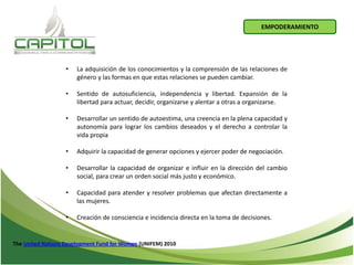 • La adquisición de los conocimientos y la comprensión de las relaciones de
género y las formas en que estas relaciones se pueden cambiar.
• Sentido de autosuficiencia, independencia y libertad. Expansión de la
libertad para actuar, decidir, organizarse y alentar a otras a organizarse.
• Desarrollar un sentido de autoestima, una creencia en la plena capacidad y
autonomía para lograr los cambios deseados y el derecho a controlar la
vida propia
• Adquirir la capacidad de generar opciones y ejercer poder de negociación.
• Desarrollar la capacidad de organizar e influir en la dirección del cambio
social, para crear un orden social más justo y económico.
• Capacidad para atender y resolver problemas que afectan directamente a
las mujeres.
• Creación de consciencia e incidencia directa en la toma de decisiones.
The United Nations Development Fund for Women (UNIFEM) 2010
EMPODERAMIENTO
 