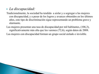  La discapacidad:
Tradicionalmente, la sociedad ha tendido a aislar y a segregar a las mujeres
con discapacidad, y a pesar de los logros y avances obtenidos en los últimos
años, este tipo de discriminación sigue representando un problema grave y
alarmante.
Las mujeres presentan una tasa de discapacidad por mil habitantes, (106,3),
significativamente más alta que los varones (72,6), según datos de 2008.
Las mujeres con discapacidad forman un grupo social aislado e invisible.
 