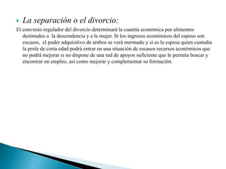  La separación o el divorcio:
El convenio regulador del divorcio determinará la cuantía económica por alimentos
destinados a la descendencia y a la mujer. Si los ingresos económicos del esposo son
escasos, el poder adquisitivo de ambos se verá mermado y si es la esposa quien custodia
la prole de corta edad podrá entrar en una situación de escasos recursos económicos que
no podrá mejorar si no dispone de una red de apoyos suficiente que le permita buscar y
encontrar un empleo, así como mejorar y complementar su formación.
 