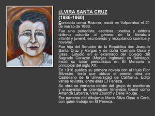 ELVIRA SANTA CRUZ
(1886-1960)
Conocida como Roxane, nació en Valparaíso el 21
de marzo de 1886.
Fue una periodista, escritora, poetisa y editora
chilena adscrita al género de la literatura
infantil y juvenil, escribiendo y recopilando cuentos y
novelas.
Fue hija del Senador de la República don Joaquín
Santa Cruz y Vargas y de doña Carmela Ossa y
Ossa. Estudió en el externado del Colegio del
Sagrado Corazón (Monjas Inglesas) en Santiago.
Inició su labor periodística en El Mercurio a
principios del siglo XX.
En 1916 publicó su primera novela con el título Flor
Silvestre, texto que obtuvo el premio obra en
Castellano de la Universidad de California. Editó
varias revistas, entre ellas El Peneca.
Su obra se enmarca dentro del grupo de escritoras
y ensayistas de orientación feminista liberal como
Amanda Labarca, Vera Zouroff y Delie Rouge.
Era pariente del dibujante Mario Silva Ossa o Coré,
con quien trabajo en El Peneca.
 