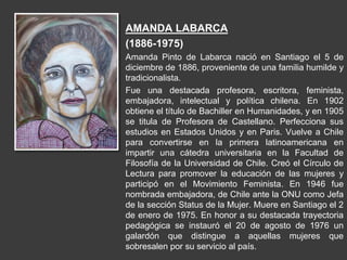 AMANDA LABARCA
(1886-1975)
Amanda Pinto de Labarca nació en Santiago el 5 de
diciembre de 1886, proveniente de una familia humilde y
tradicionalista.
Fue una destacada profesora, escritora, feminista,
embajadora, intelectual y política chilena. En 1902
obtiene el título de Bachiller en Humanidades, y en 1905
se titula de Profesora de Castellano. Perfecciona sus
estudios en Estados Unidos y en Paris. Vuelve a Chile
para convertirse en la primera latinoamericana en
impartir una cátedra universitaria en la Facultad de
Filosofía de la Universidad de Chile. Creó el Círculo de
Lectura para promover la educación de las mujeres y
participó en el Movimiento Feminista. En 1946 fue
nombrada embajadora, de Chile ante la ONU como Jefa
de la sección Status de la Mujer. Muere en Santiago el 2
de enero de 1975. En honor a su destacada trayectoria
pedagógica se instauró el 20 de agosto de 1976 un
galardón que distingue a aquellas mujeres que
sobresalen por su servicio al país.
 