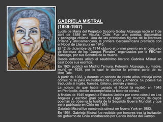 GABRIELA MISTRAL
(1889-1957)
Lucila de María del Perpetuo Socorro Godoy Alcayaga nació el 7 de
abril de 1889 en Vicuña, Chile. Fue una poetisa, diplomática
y pedagoga chilena. Una de las principales figuras de la literatura
chilena y latinoamericana, la primera iberoamericana premiada con
el Nobel de Literatura en 1945.
El 12 de diciembre de 1914 obtuvo el primer premio en el concurso
de literatura de los “Juegos Florales” organizados por la FEChen
Santiago, por sus Sonetos de la muerte.
Desde entonces utilizó el seudónimo literario Gabriela Mistral en
casi todos sus escritos.
En 1924 publicó en Madrid Ternura. Petronila Alcayaga, su madre,
murió en 1929, por lo cual le dedicó la primera parte de su
libro Tala.
A partir de 1933, y durante un periodo de veinte años, trabajó como
cónsul de su país en ciudades de Europa y América. Su poesía fue
traducida al inglés, francés, italiano, alemán y sueco.
La noticia de que había ganado el Nobel la recibió en 1945
en Petrópolis, donde desempeñaba la labor de cónsul.
A finales de 1945 regresó a Estados Unidos por como cónsul en Los
Ángeles y escribió gran parte de Lagar I, en muchos de cuyos
poemas se observa la huella de la Segunda Guerra Mundial, y que
sería publicado en Chile en 1954.
Gabriela Mistral fue nombrada cónsul en Nueva York en 1953.
En 1954, Gabriela Mistral fue recibida con honores tras la invitación
del gobierno de Chile encabezado por Carlos Ibáñez del Campo.
 