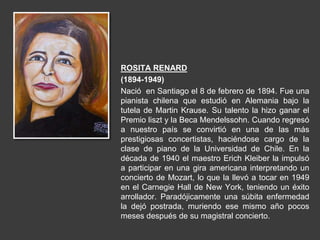 ROSITA RENARD
(1894-1949)
Nació en Santiago el 8 de febrero de 1894. Fue una
pianista chilena que estudió en Alemania bajo la
tutela de Martin Krause. Su talento la hizo ganar el
Premio liszt y la Beca Mendelssohn. Cuando regresó
a nuestro país se convirtió en una de las más
prestigiosas concertistas, haciéndose cargo de la
clase de piano de la Universidad de Chile. En la
década de 1940 el maestro Erich Kleiber la impulsó
a participar en una gira americana interpretando un
concierto de Mozart, lo que la llevó a tocar en 1949
en el Carnegie Hall de New York, teniendo un éxito
arrollador. Paradójicamente una súbita enfermedad
la dejó postrada, muriendo ese mismo año pocos
meses después de su magistral concierto.
 