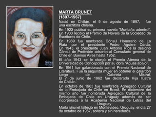 MARTA BRUNET
(1897-1967)
Nació en Chillán, el 9 de agosto de 1897, fue
una escritora chilena.
En 1923 publicó su primera novela “Montaña adentro”.
En 1933 recibió el Premio de Novela de la Sociedad de
Escritores de Chile.
En 1939 fue nombrada Cónsul Honorario de La
Plata por el presidente Pedro Aguirre Cerda.
En 1943, el presidente Juan Antonio Ríos la designó
Cónsul de Profesión adscrito al Consulado general de
Chile en Buenos Aires hasta 1952.
El año 1943 se le otorgó el Premio Atenea de la
Universidad de Concepción por su obra “Aguas abajo”.
En 1961 fue galardonada con el Premio Nacional de
Literatura. Fue la segunda mujer en obtener el galardón
luego de Gabriela Mistral.
El 7 de junio de 1962 fue declarada Hija Ilustre
de Chillán.
En octubre de 1963 fue nombrada Agregado Cultural
de la Embajada de Chile en Brasil. En diciembre del
mismo año fue nombrada Agregada Cultural de la
Embajada de Chile en Uruguay además de ser
incorporada a la Academia Nacional de Letras del
Uruguay.
Marta Brunet falleció en Montevideo, Uruguay, el día 27
de octubre de 1967, soltera y sin herederos.
 