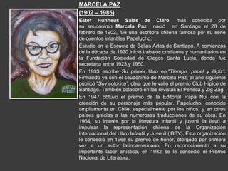 MARCELA PAZ
(1902 – 1985)
Ester Hunneus Salas de Claro, más conocida por
su seudónimo Marcela Paz nació en Santiago el 28 de
febrero de 1902, fue una escritora chilena famosa por su serie
de cuentos infantiles Papelucho.
Estudio en la Escuela de Bellas Artes de Santiago. A comienzos
de la década de 1920 inició trabajos cristianos y humanitarios en
la Fundación Sociedad de Ciegos Santa Lucía, donde fue
secretaria entre 1923 y 1950.
En 1933 escribe Su primer libro en,”Tiempo, papel y lápiz”.
Firmando ya con el seudónimo de Marcela Paz, al año siguiente
publicó ”Soy colorina”, obra que le valió el premio Club Hípico de
Santiago. También colaboró en las revistas El Peneca y Zig-Zag.
En 1947 obtuvo el premio de la Editorial Rapa Nui con la
creación de su personaje más popular, Papelucho, conocido
ampliamente en Chile, especialmente por los niños, y en otros
países gracias a las numerosas traducciones de su obra. En
1964, su interés por la literatura infantil y juvenil la llevó a
impulsar la representación chilena de la Organización
Internacional del Libro Infantil y Juvenil (IBBY). Esta organización
le concedió en 1968 su premio de honor, otorgado por primera
vez a un autor latinoamericano. En reconocimiento a su
importante labor artística, en 1982 se le concedió el Premio
Nacional de Literatura.
 