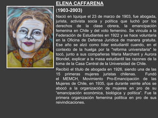 ELENA CAFFARENA
(1903-2003)
Nació en Iquique el 23 de marzo de 1903, fue abogada,
jurista, activista socia y política que luchó por los
derechos de la clase obrera, la emancipación
femenina en Chile y del voto femenino. Se vincula a la
Federación de Estudiantes en 1922 y se hace voluntaria
en la Oficina de Defensa Jurídica de manera gratuita.
Ese año se alzó como líder estudiantil cuando, en el
contexto de la huelga por la "reforma universitaria" le
tocó, junto a sus compañeras Maria Marchant y Aurora
Blondet, explicar a la masa estudiantil las razones de la
toma de la Casa Central de la Universidad de Chile.
Recibió el título de abogada en 1926, siendo una de las
15 primeras mujeres juristas chilenas. Fundó
el MEMCH, Movimiento Pro-Emancipación de las
Mujeres de Chile, en 1935, que durante veinte años se
abocó a la organización de mujeres en pro de su
“emancipación económica, biológica y política”. Fue la
primera organización femenina política en pro de sus
reivindicaciones.
 