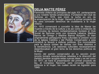 DELIA MATTE PÉREZ
Feminista chilena de principios del siglo XX, perteneciente
a una notable familia aristocrática. Fundadora del Club de
Señoras en 1916, que inició la lucha en pro de
la emancipación de la mujer. Generó el primer proyecto de
ley para conceder derechos de ciudadanía a la mujer
chilena
En 1915 comenzará a concebir la idea de liberar las
mujeres a través de la cultura y es así como a imitación de
los círculos de lectura norteamericanos fundará el Club
Social de Señoras junto con Amanda Labarca, Martina
Barros de Orrego y Martina Barros Borgoño. Si bien
originalmente perseguiría fines culturales la presión social
de la Iglesia Católica y del Partido Conservador a esta
iniciativa le llevará a esferas políticas. Era inconcebible
para la época clubes de damas con fines distintos a
la beneficencia. Las sesiones culturales necesariamente
desembocaban el gran tema de los derechos políticos de
la Mujer.
Dentro del partido conservador en su sección joven
(pronto tomará características rebeldes a la dirección del
partido) tendrán acogida estas nuevas ideas y es así como
en 1917, se hará la presentación del primer proyecto de
ley, al Congreso Nacional, para conceder derechos
políticos a la mujer, los cuales recién se lograrán para
1949.
 