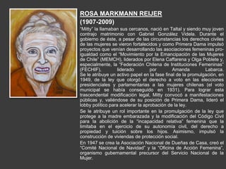 ROSA MARKMANN REIJER
(1907-2009)
“Mitty” la llamaban sus cercanos, nació en Taltal y siendo muy joven
contrajo matrimonio con Gabriel González Videla. Durante el
gobierno de éste, a pesar de las circunstancias los derechos civiles
de las mujeres se vieron fortalecidos y como Primera Dama impulsó
proyectos que venían desarrollando las asociaciones femeninas pro-
igualdad como el “Movimiento por la Emancipación de las Mujeres
de Chile” (MEMCH), liderados por Elena Caffarena y Olga Poblete y,
especialmente, la “Federación Chilena de Instituciones Femeninas”
(FECHIF), liderado por Amanda Labarca.
Se le atribuye un activo papel en la fase final de la promulgación, en
1949, de la ley que otorgó el derecho a voto en las elecciones
presidenciales y parlamentarias a las mujeres chilenas (el voto
municipal se había conseguido en 1931). Para lograr esta
trascendental modificación legal, Mitty convocó a manifestaciones
públicas y, valiéndose de su posición de Primera Dama, lideró el
lobby político para acelerar la aprobación de la ley.
Se le atribuye un rol importante en la promulgación de la ley que
protege a la madre embarazada y la modificación del Código Civil
para la abolición de la “incapacidad relativa” femenina que la
limitaba en el ejercicio de su autonomía civil, del derecho a
propiedad y tuición sobre los hijos. Asimismo, impulsó la
construcción de viviendas de protección social.
En 1947 se crea la Asociación Nacional de Dueñas de Casa, creó el
“Comité Nacional de Navidad” y la “Oficina de Acción Femenina”,
organismo gubernamental precursor del Servicio Nacional de la
Mujer.
 
