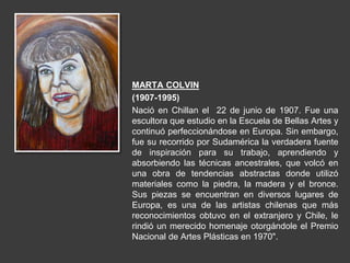 MARTA COLVIN
(1907-1995)
Nació en Chillan el 22 de junio de 1907. Fue una
escultora que estudio en la Escuela de Bellas Artes y
continuó perfeccionándose en Europa. Sin embargo,
fue su recorrido por Sudamérica la verdadera fuente
de inspiración para su trabajo, aprendiendo y
absorbiendo las técnicas ancestrales, que volcó en
una obra de tendencias abstractas donde utilizó
materiales como la piedra, la madera y el bronce.
Sus piezas se encuentran en diversos lugares de
Europa, es una de las artistas chilenas que más
reconocimientos obtuvo en el extranjero y Chile, le
rindió un merecido homenaje otorgándole el Premio
Nacional de Artes Plásticas en 1970".
 