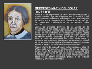 MERCEDES MARIN DEL SOLAR
(1804-1866)
Nació el 11 de septiembre de 1804. Fue una educadora y
poetisa chilena, hija del integrante de la Primera Junta
Nacional de Gobierno de Chile Gaspar Marín. Dedico parte
de su vida a la acción política y a la educación de la mujer.
Es considerada como una de las precursoras de la novela
en Chile.
Dados los avatares políticos de la Guerra de la
Independencia fue criada y educada por una tutora, doña
Mercedes Guerra. Gracias a la posición social de su padre,
creció en un ambiente de intelectuales ilustres como
Andrés Bello, el poeta Ventura Blanco Encalada (hermano
de Manuel Blanco Encalada, quien sería el primero en
tener el título de Presidente de Chile), entre otros, y
obtendrá una educación privilegiada en relación al común
de las mujeres de su época. Aprenderá literatura, idiomas
francés e italiano y a tocar instrumentos musicales.
Tras el retorno de sus padres del exilio, Mercedes, a los 16
años, puede vivir con ellos, continuando con su educación
aunque no en forma constante al no existir instancias para
la educación femenina en ese entonces. En 1830 contraerá
matrimonio con José María del Solar, transformando su
hogar en un centro intelectual gracias a las tertulias
literarias y artísticas que ofrecía.
 