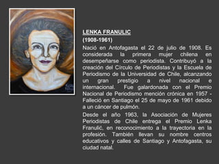 LENKA FRANULIC
(1908-1961)
Nació en Antofagasta el 22 de julio de 1908. Es
considerada la primera mujer chilena en
desempeñarse como periodista. Contribuyó a la
creación del Círculo de Periodistas y la Escuela de
Periodismo de la Universidad de Chile, alcanzando
un gran prestigio a nivel nacional e
internacional. Fue galardonada con el Premio
Nacional de Periodismo mención crónica en 1957 -
Falleció en Santiago el 25 de mayo de 1961 debido
a un cáncer de pulmón.
Desde el año 1963, la Asociación de Mujeres
Periodistas de Chile entrega el Premio Lenka
Franulić, en reconocimiento a la trayectoria en la
profesión. También llevan su nombre centros
educativos y calles de Santiago y Antofagasta, su
ciudad natal.
 